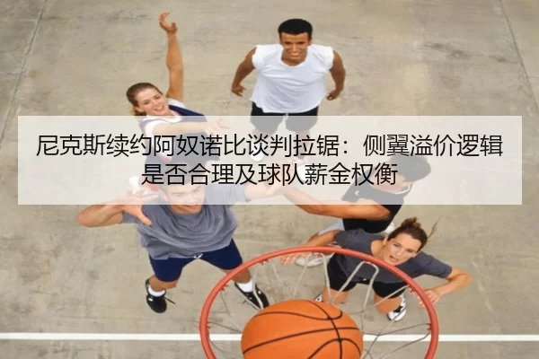 尼克斯续约阿奴诺比谈判拉锯：侧翼溢价逻辑是否合理及球队薪金权衡